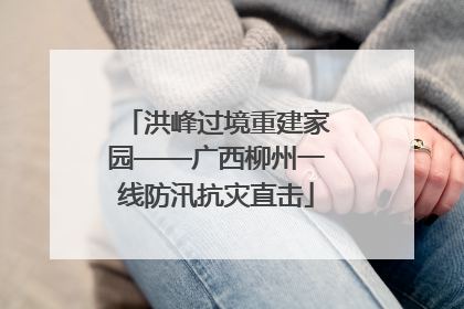 洪峰过境重建家园——广西柳州一线防汛抗灾直击